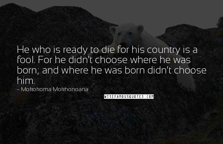 Mokokoma Mokhonoana Quotes: He who is ready to die for his country is a fool. For he didn't choose where he was born; and where he was born didn't choose him.