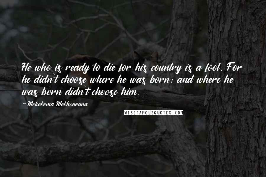 Mokokoma Mokhonoana Quotes: He who is ready to die for his country is a fool. For he didn't choose where he was born; and where he was born didn't choose him.