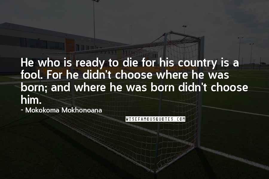 Mokokoma Mokhonoana Quotes: He who is ready to die for his country is a fool. For he didn't choose where he was born; and where he was born didn't choose him.