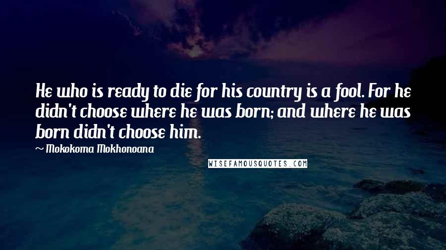 Mokokoma Mokhonoana Quotes: He who is ready to die for his country is a fool. For he didn't choose where he was born; and where he was born didn't choose him.