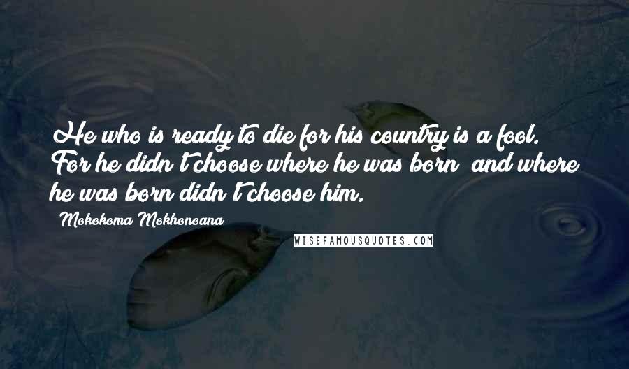 Mokokoma Mokhonoana Quotes: He who is ready to die for his country is a fool. For he didn't choose where he was born; and where he was born didn't choose him.