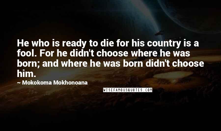 Mokokoma Mokhonoana Quotes: He who is ready to die for his country is a fool. For he didn't choose where he was born; and where he was born didn't choose him.