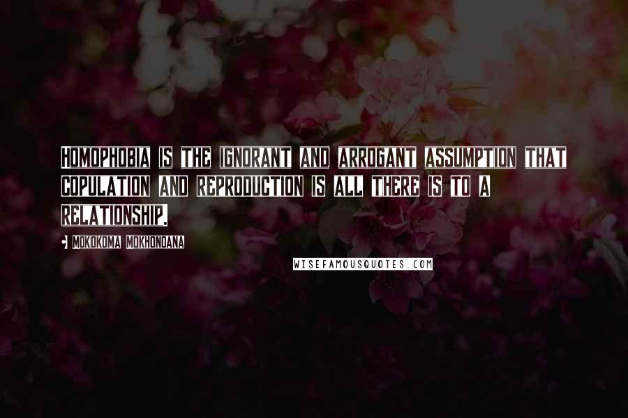 Mokokoma Mokhonoana Quotes: Homophobia is the ignorant and arrogant assumption that copulation and reproduction is all there is to a relationship.