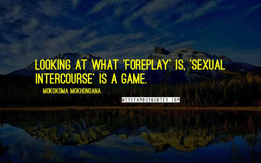 Mokokoma Mokhonoana Quotes: Looking at what 'foreplay' is, 'sexual intercourse' is a game.