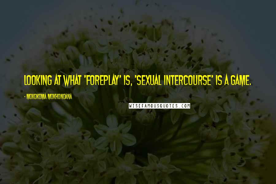 Mokokoma Mokhonoana Quotes: Looking at what 'foreplay' is, 'sexual intercourse' is a game.