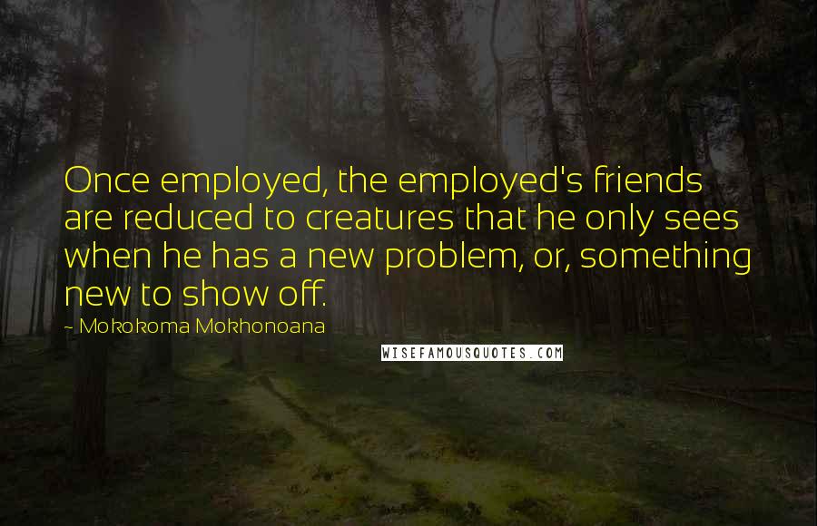 Mokokoma Mokhonoana Quotes: Once employed, the employed's friends are reduced to creatures that he only sees when he has a new problem, or, something new to show off.