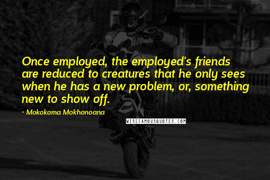 Mokokoma Mokhonoana Quotes: Once employed, the employed's friends are reduced to creatures that he only sees when he has a new problem, or, something new to show off.