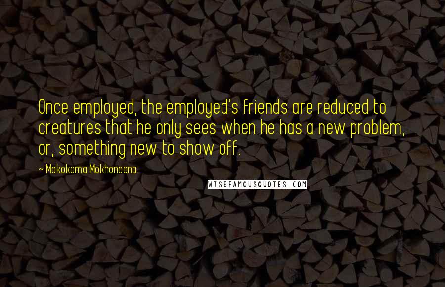 Mokokoma Mokhonoana Quotes: Once employed, the employed's friends are reduced to creatures that he only sees when he has a new problem, or, something new to show off.