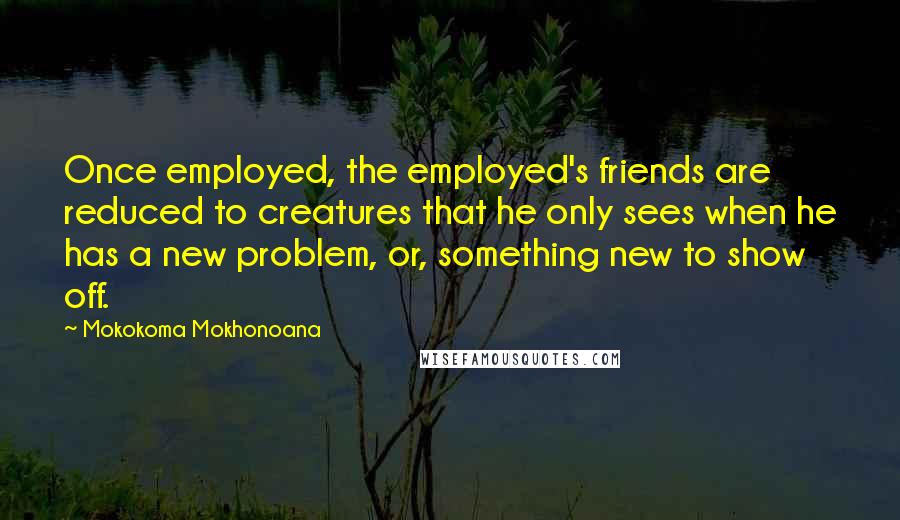 Mokokoma Mokhonoana Quotes: Once employed, the employed's friends are reduced to creatures that he only sees when he has a new problem, or, something new to show off.