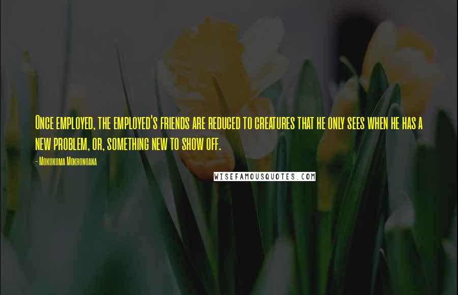 Mokokoma Mokhonoana Quotes: Once employed, the employed's friends are reduced to creatures that he only sees when he has a new problem, or, something new to show off.