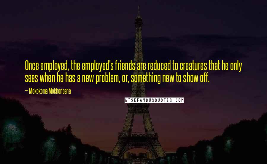 Mokokoma Mokhonoana Quotes: Once employed, the employed's friends are reduced to creatures that he only sees when he has a new problem, or, something new to show off.