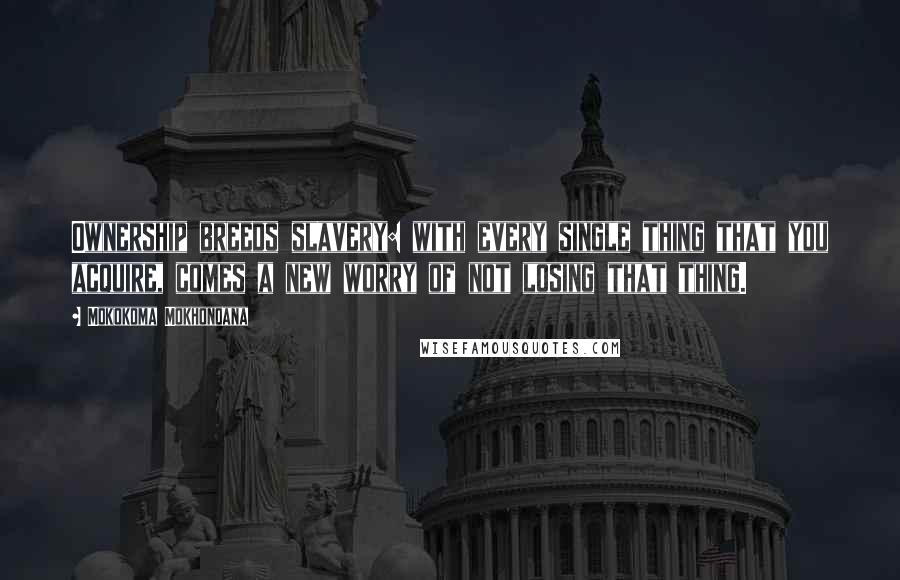 Mokokoma Mokhonoana Quotes: Ownership breeds slavery: with every single thing that you acquire, comes a new worry of not losing that thing.