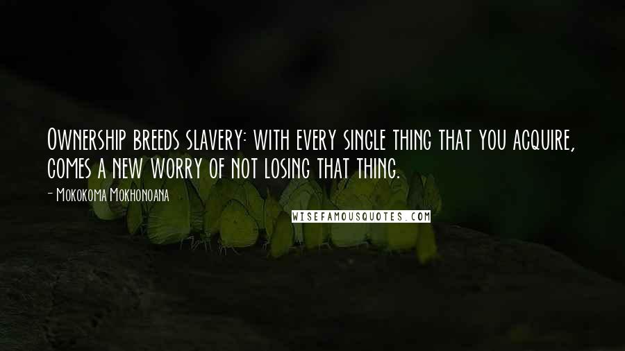 Mokokoma Mokhonoana Quotes: Ownership breeds slavery: with every single thing that you acquire, comes a new worry of not losing that thing.