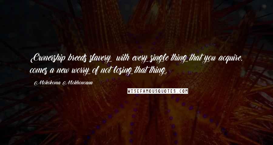 Mokokoma Mokhonoana Quotes: Ownership breeds slavery: with every single thing that you acquire, comes a new worry of not losing that thing.