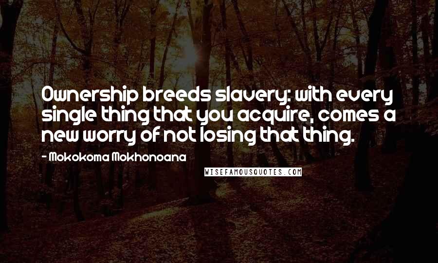 Mokokoma Mokhonoana Quotes: Ownership breeds slavery: with every single thing that you acquire, comes a new worry of not losing that thing.