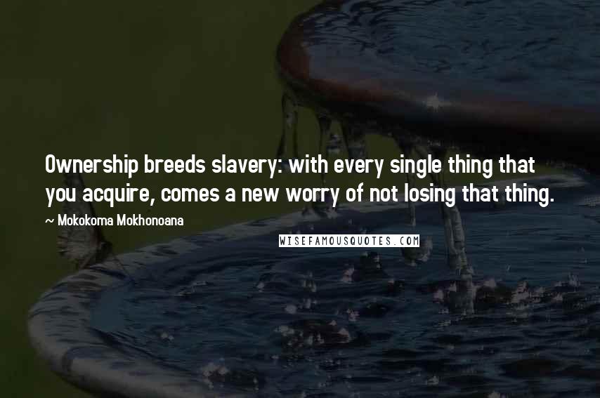 Mokokoma Mokhonoana Quotes: Ownership breeds slavery: with every single thing that you acquire, comes a new worry of not losing that thing.