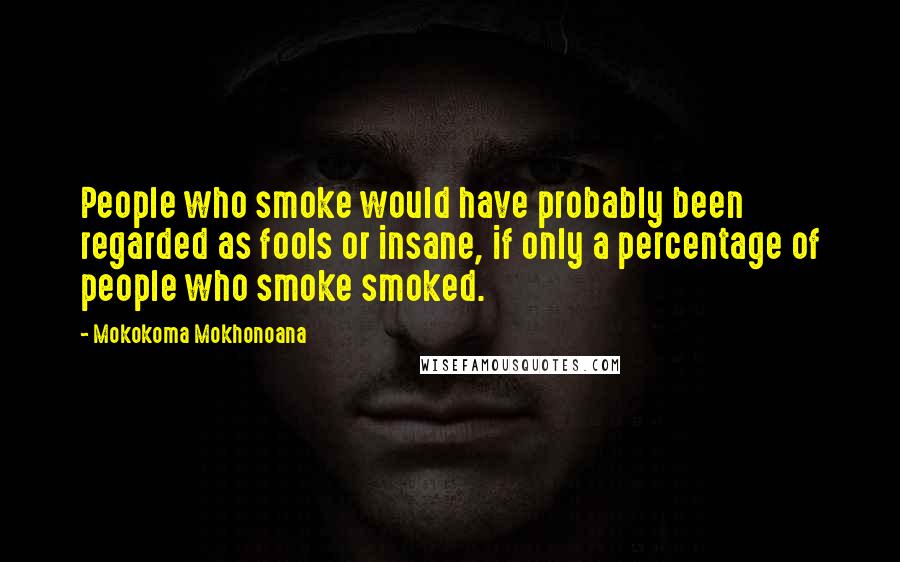 Mokokoma Mokhonoana Quotes: People who smoke would have probably been regarded as fools or insane, if only a percentage of people who smoke smoked.