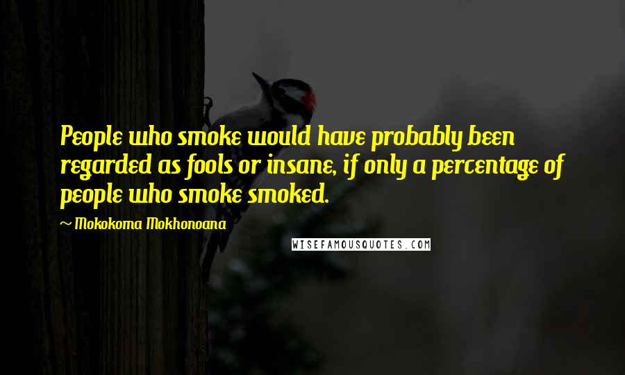 Mokokoma Mokhonoana Quotes: People who smoke would have probably been regarded as fools or insane, if only a percentage of people who smoke smoked.