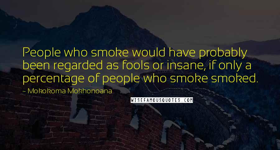 Mokokoma Mokhonoana Quotes: People who smoke would have probably been regarded as fools or insane, if only a percentage of people who smoke smoked.