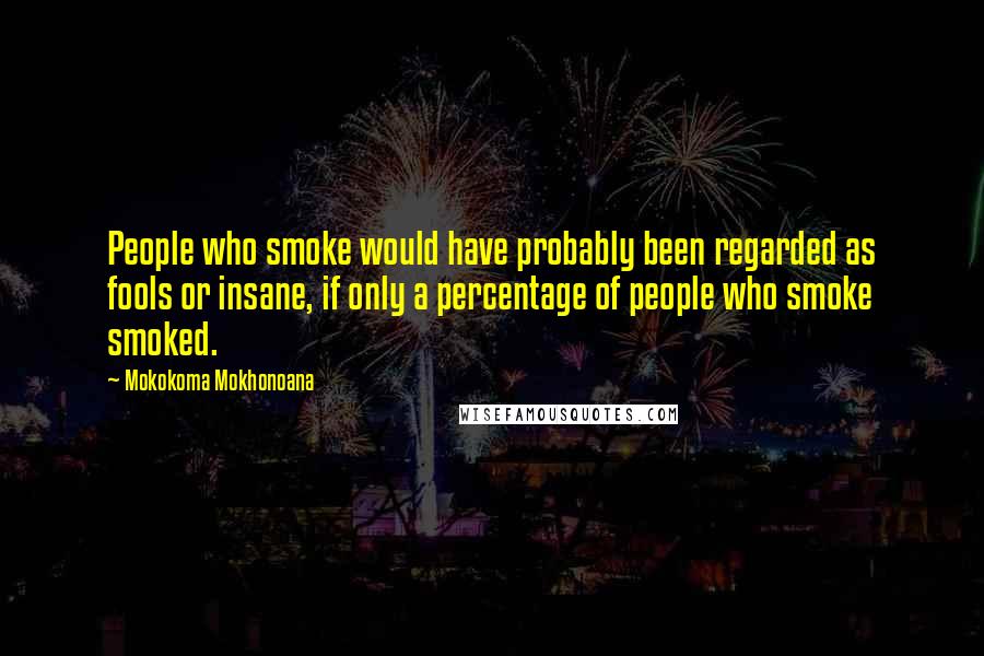 Mokokoma Mokhonoana Quotes: People who smoke would have probably been regarded as fools or insane, if only a percentage of people who smoke smoked.