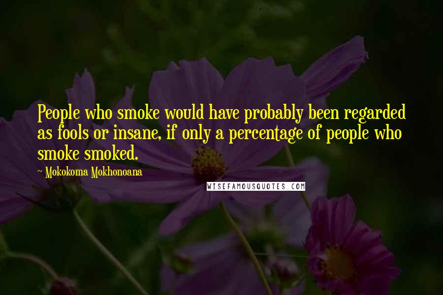 Mokokoma Mokhonoana Quotes: People who smoke would have probably been regarded as fools or insane, if only a percentage of people who smoke smoked.