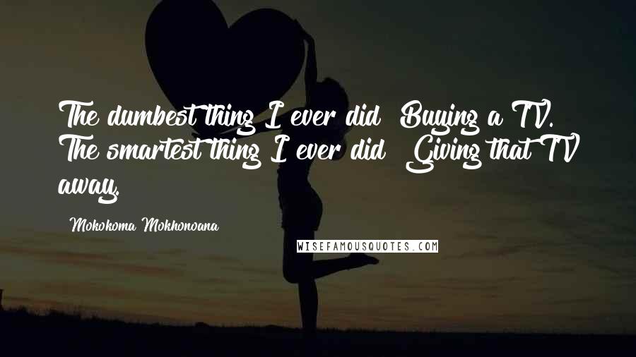 Mokokoma Mokhonoana Quotes: The dumbest thing I ever did? Buying a TV. The smartest thing I ever did? Giving that TV away.