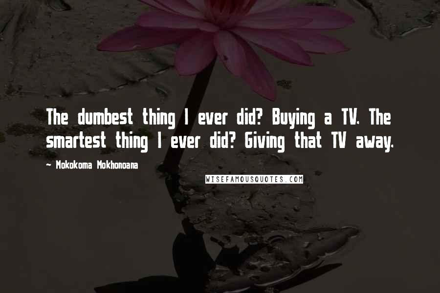 Mokokoma Mokhonoana Quotes: The dumbest thing I ever did? Buying a TV. The smartest thing I ever did? Giving that TV away.