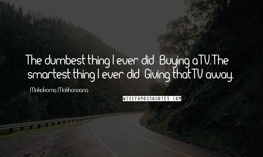 Mokokoma Mokhonoana Quotes: The dumbest thing I ever did? Buying a TV. The smartest thing I ever did? Giving that TV away.