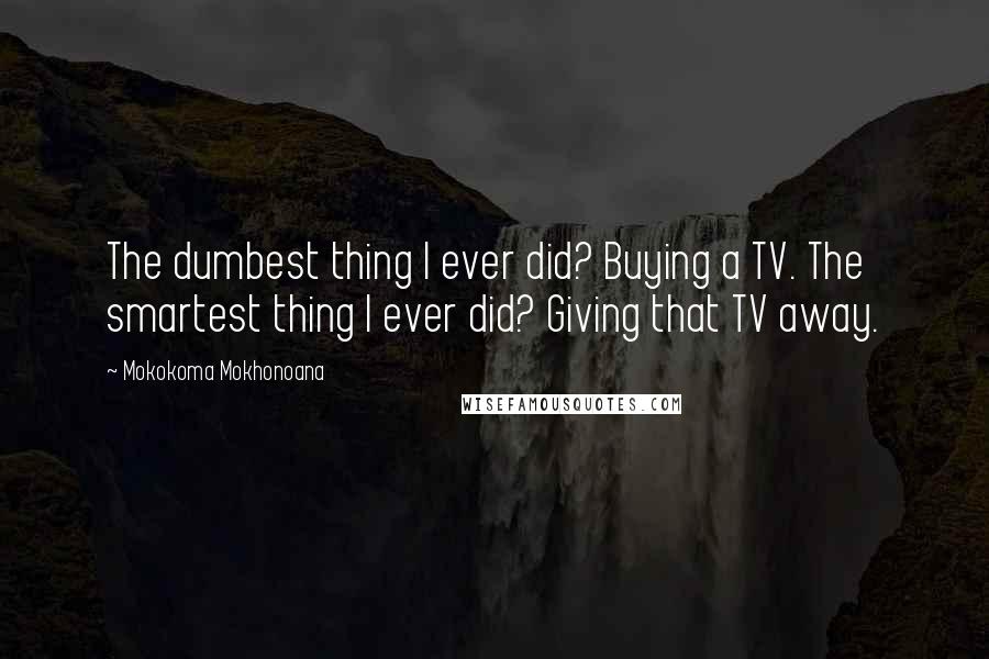 Mokokoma Mokhonoana Quotes: The dumbest thing I ever did? Buying a TV. The smartest thing I ever did? Giving that TV away.