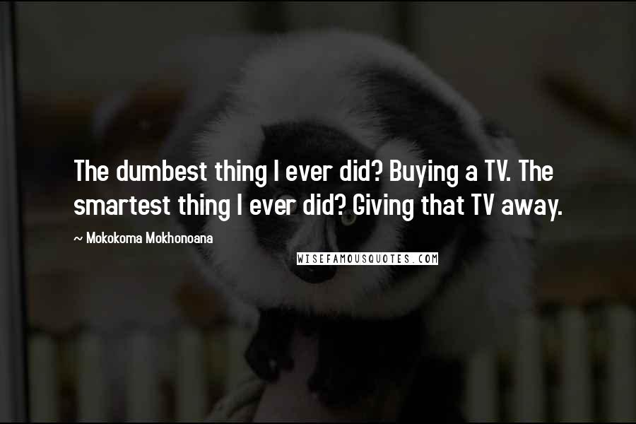 Mokokoma Mokhonoana Quotes: The dumbest thing I ever did? Buying a TV. The smartest thing I ever did? Giving that TV away.