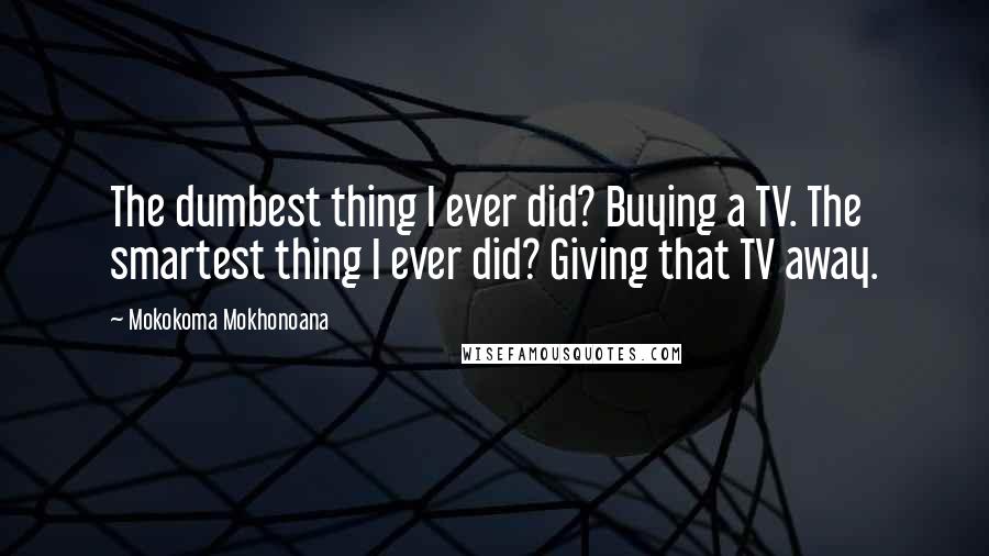 Mokokoma Mokhonoana Quotes: The dumbest thing I ever did? Buying a TV. The smartest thing I ever did? Giving that TV away.