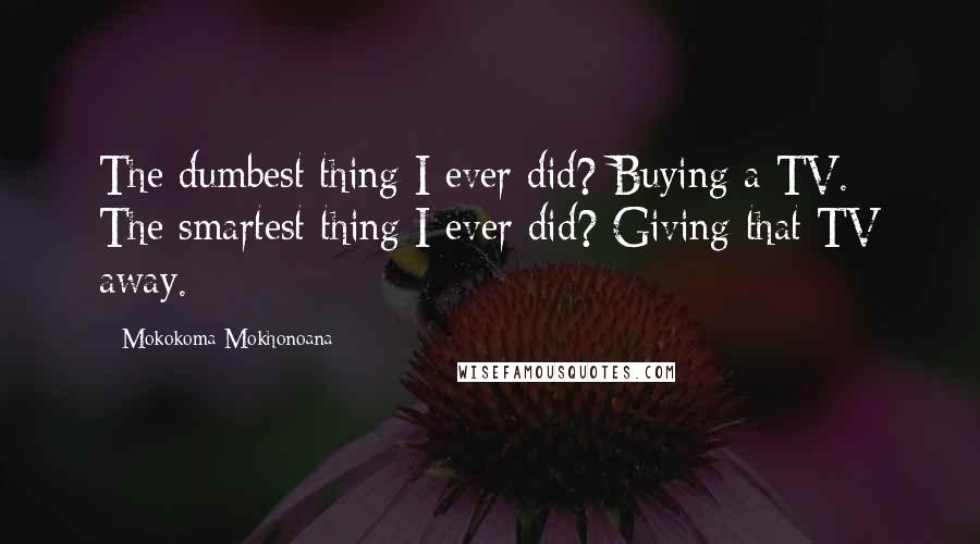 Mokokoma Mokhonoana Quotes: The dumbest thing I ever did? Buying a TV. The smartest thing I ever did? Giving that TV away.