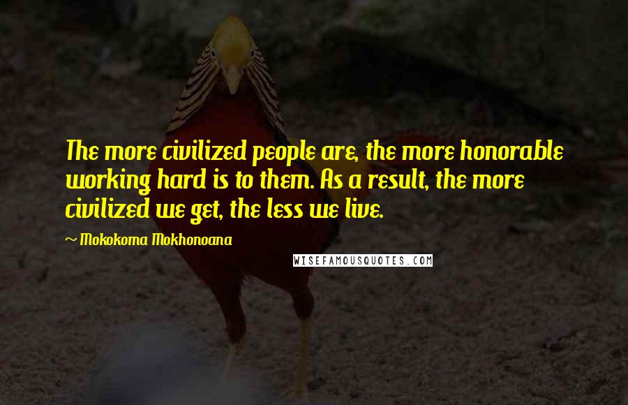 Mokokoma Mokhonoana Quotes: The more civilized people are, the more honorable working hard is to them. As a result, the more civilized we get, the less we live.