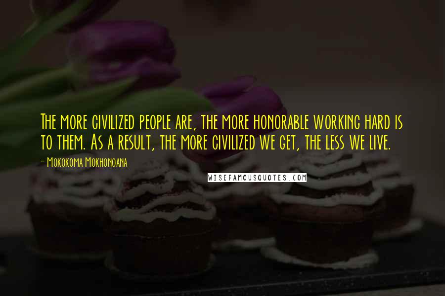 Mokokoma Mokhonoana Quotes: The more civilized people are, the more honorable working hard is to them. As a result, the more civilized we get, the less we live.