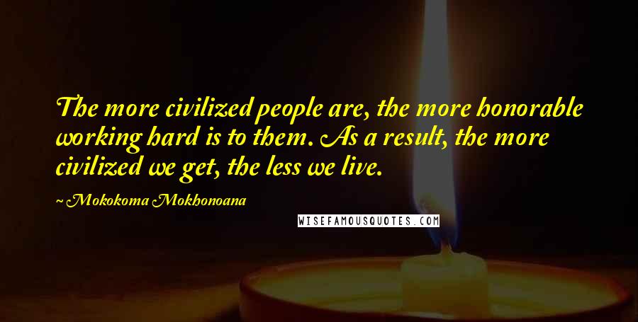 Mokokoma Mokhonoana Quotes: The more civilized people are, the more honorable working hard is to them. As a result, the more civilized we get, the less we live.