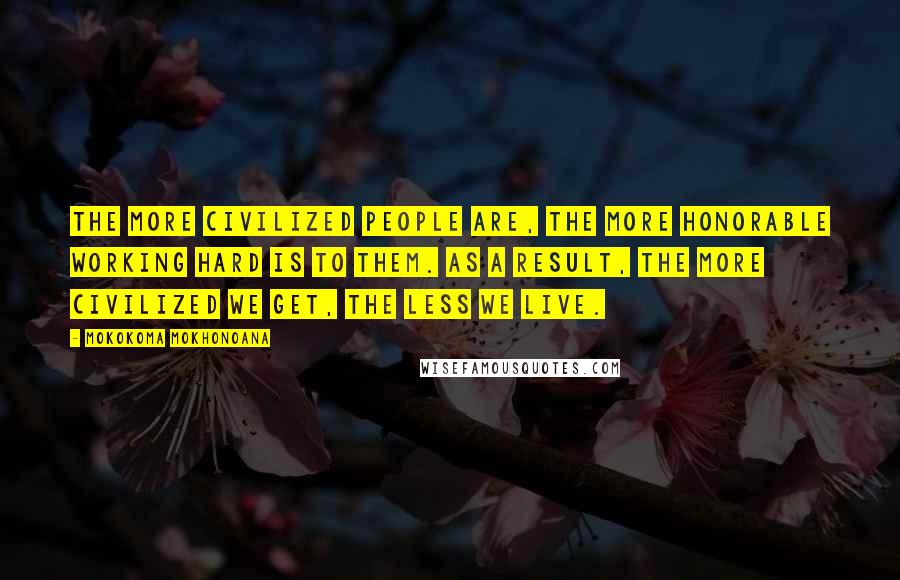 Mokokoma Mokhonoana Quotes: The more civilized people are, the more honorable working hard is to them. As a result, the more civilized we get, the less we live.