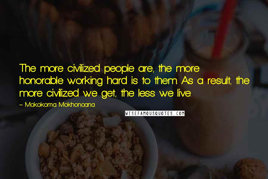 Mokokoma Mokhonoana Quotes: The more civilized people are, the more honorable working hard is to them. As a result, the more civilized we get, the less we live.