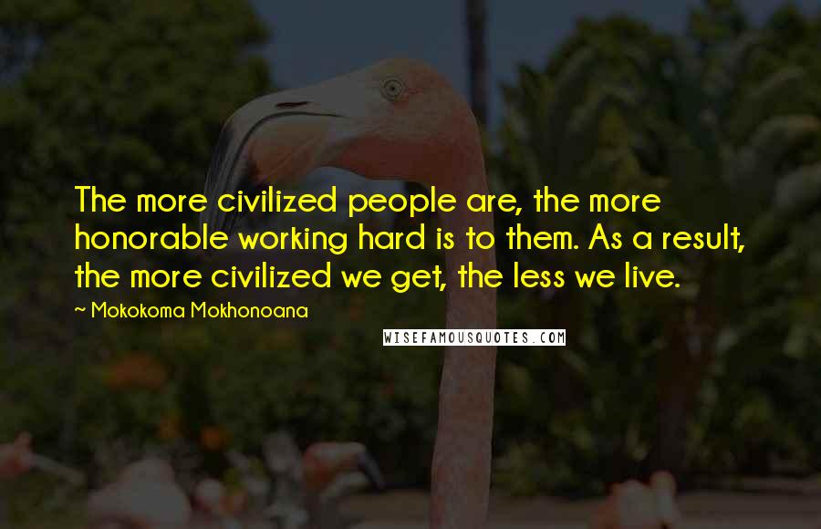 Mokokoma Mokhonoana Quotes: The more civilized people are, the more honorable working hard is to them. As a result, the more civilized we get, the less we live.