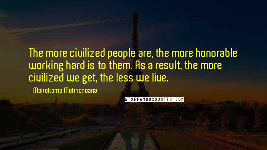Mokokoma Mokhonoana Quotes: The more civilized people are, the more honorable working hard is to them. As a result, the more civilized we get, the less we live.