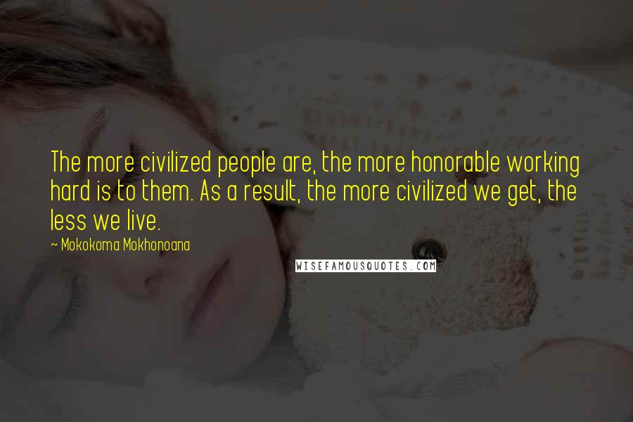 Mokokoma Mokhonoana Quotes: The more civilized people are, the more honorable working hard is to them. As a result, the more civilized we get, the less we live.