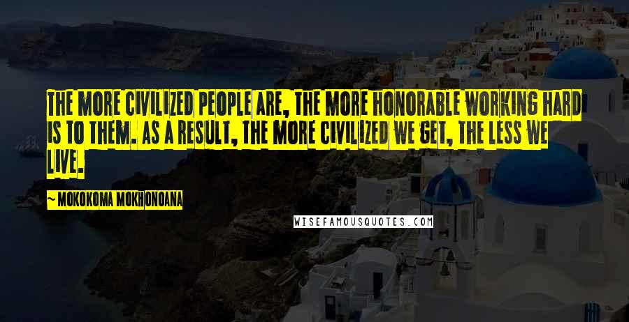 Mokokoma Mokhonoana Quotes: The more civilized people are, the more honorable working hard is to them. As a result, the more civilized we get, the less we live.