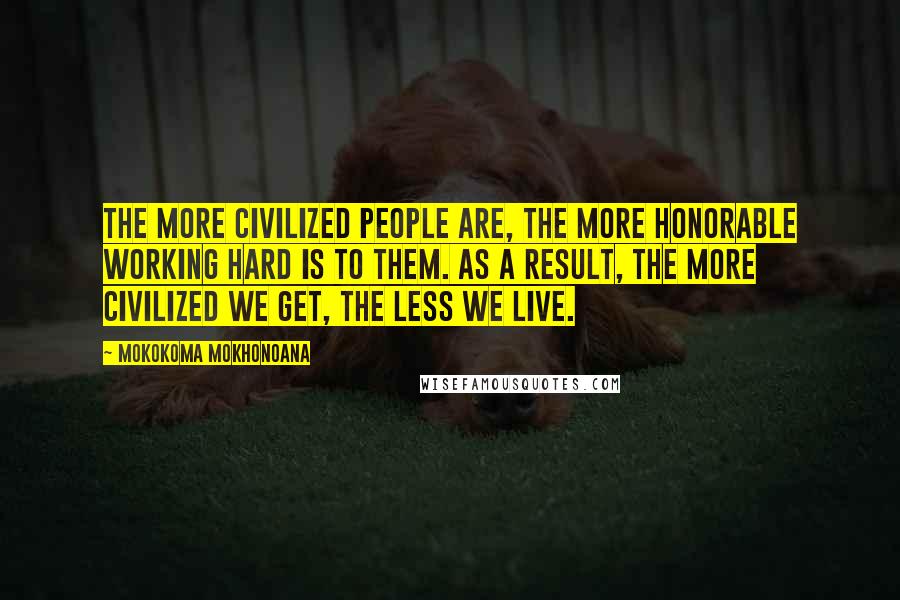 Mokokoma Mokhonoana Quotes: The more civilized people are, the more honorable working hard is to them. As a result, the more civilized we get, the less we live.