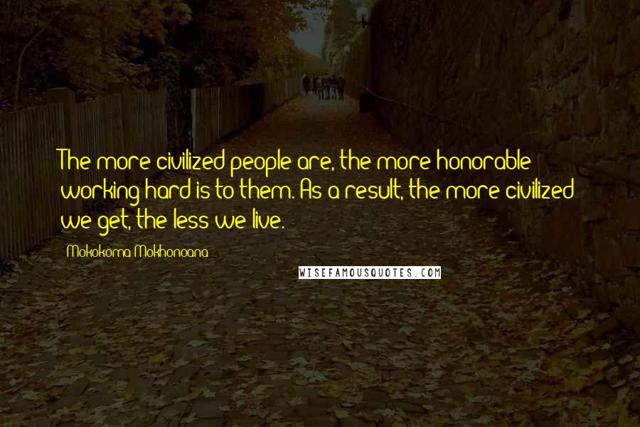 Mokokoma Mokhonoana Quotes: The more civilized people are, the more honorable working hard is to them. As a result, the more civilized we get, the less we live.