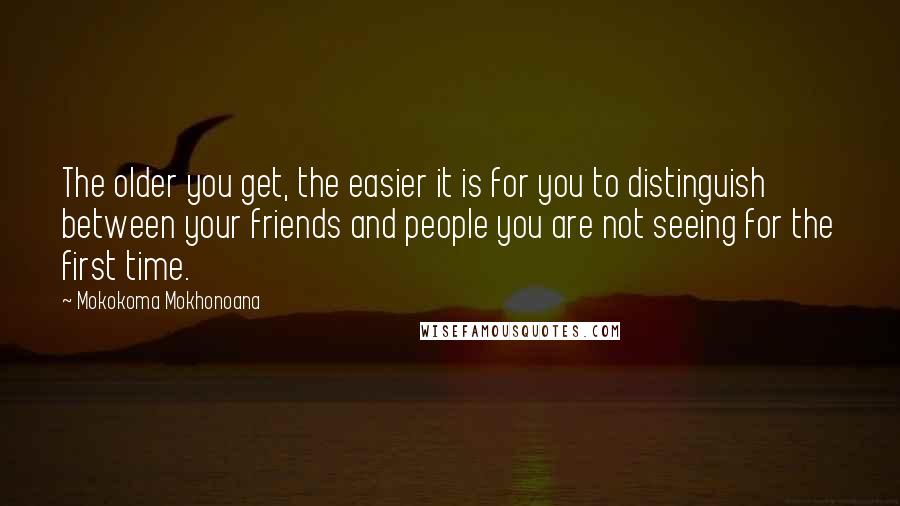 Mokokoma Mokhonoana Quotes: The older you get, the easier it is for you to distinguish between your friends and people you are not seeing for the first time.