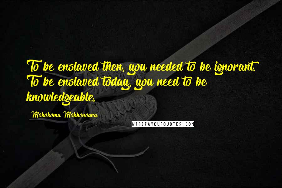 Mokokoma Mokhonoana Quotes: To be enslaved then, you needed to be ignorant. To be enslaved today, you need to be knowledgeable.