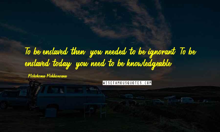 Mokokoma Mokhonoana Quotes: To be enslaved then, you needed to be ignorant. To be enslaved today, you need to be knowledgeable.