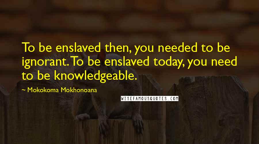 Mokokoma Mokhonoana Quotes: To be enslaved then, you needed to be ignorant. To be enslaved today, you need to be knowledgeable.