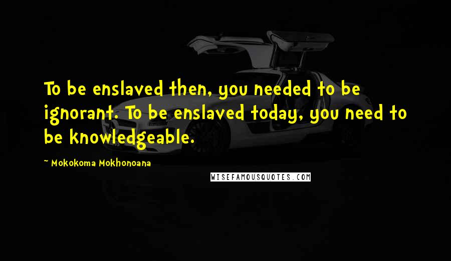 Mokokoma Mokhonoana Quotes: To be enslaved then, you needed to be ignorant. To be enslaved today, you need to be knowledgeable.