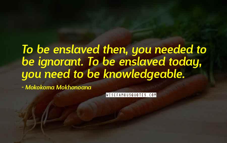 Mokokoma Mokhonoana Quotes: To be enslaved then, you needed to be ignorant. To be enslaved today, you need to be knowledgeable.