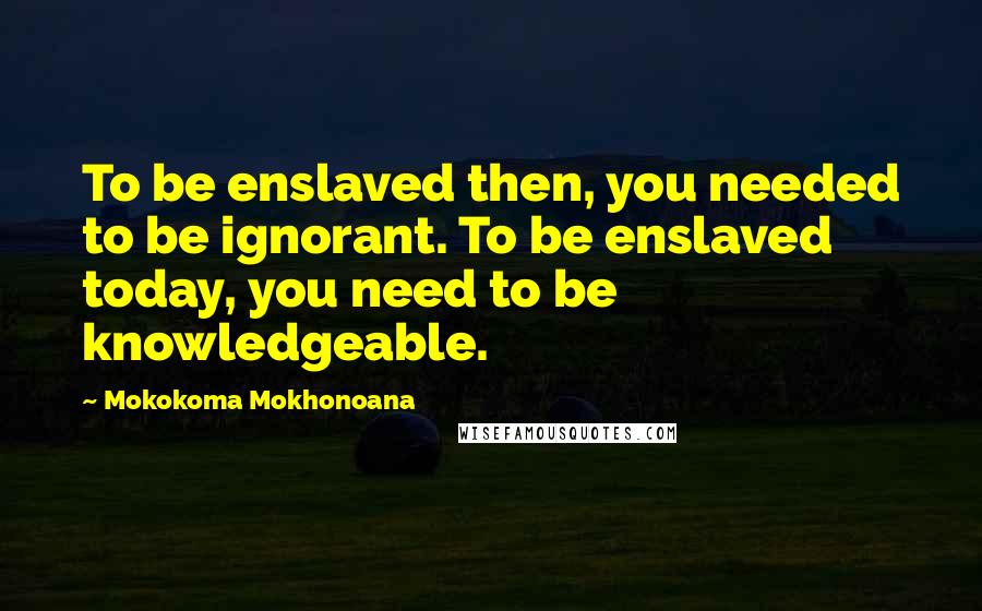 Mokokoma Mokhonoana Quotes: To be enslaved then, you needed to be ignorant. To be enslaved today, you need to be knowledgeable.